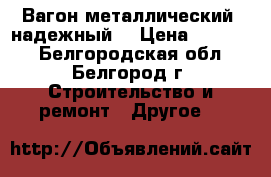 Вагон металлический, надежный. › Цена ­ 26 000 - Белгородская обл., Белгород г. Строительство и ремонт » Другое   